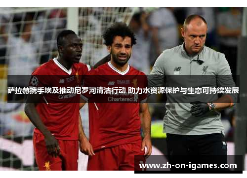 萨拉赫携手埃及推动尼罗河清洁行动 助力水资源保护与生态可持续发展