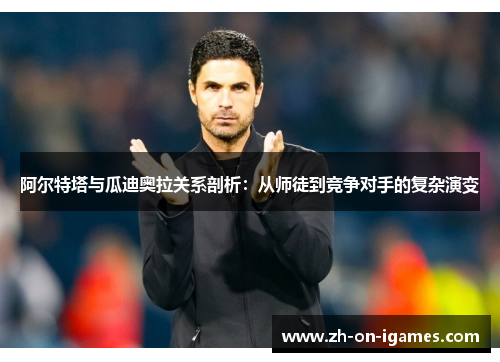 阿尔特塔与瓜迪奥拉关系剖析：从师徒到竞争对手的复杂演变