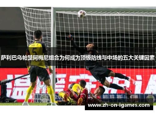 萨利巴乌帕楚阿梅尼组合为何成为顶级防线与中场的五大关键因素