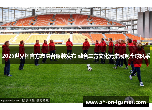 2026世界杯官方志愿者服装发布 融合三方文化元素展现全球风采
